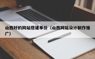 惠州山西好的网站搭建单价（山西网站设计制作推广）
