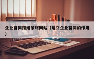 惠州企业官网搭建策略网站（建立企业官网的作用）