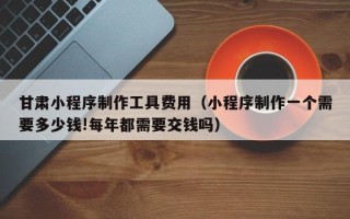 惠州甘肃小程序制作工具费用（小程序制作一个需要多少钱!每年都需要交钱吗）