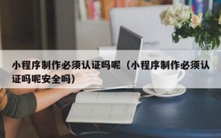 惠州小程序制作必须认证吗呢（小程序制作必须认证吗呢安全吗）