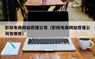 惠州彭阳电商网站搭建公司（彭阳电商网站搭建公司有哪些）