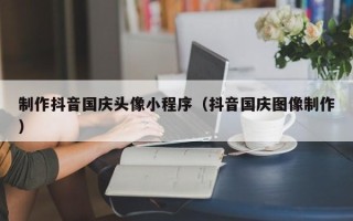 惠州制作抖音国庆头像小程序（抖音国庆图像制作）