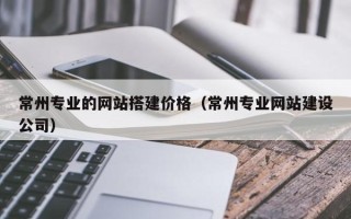 惠州常州专业的网站搭建价格（常州专业网站建设公司）