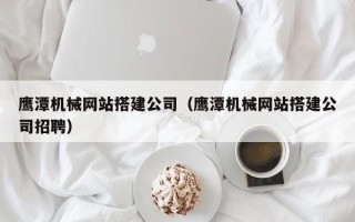 惠州鹰潭机械网站搭建公司（鹰潭机械网站搭建公司招聘）