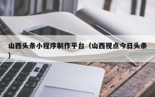 惠州山西头条小程序制作平台（山西视点今日头条）